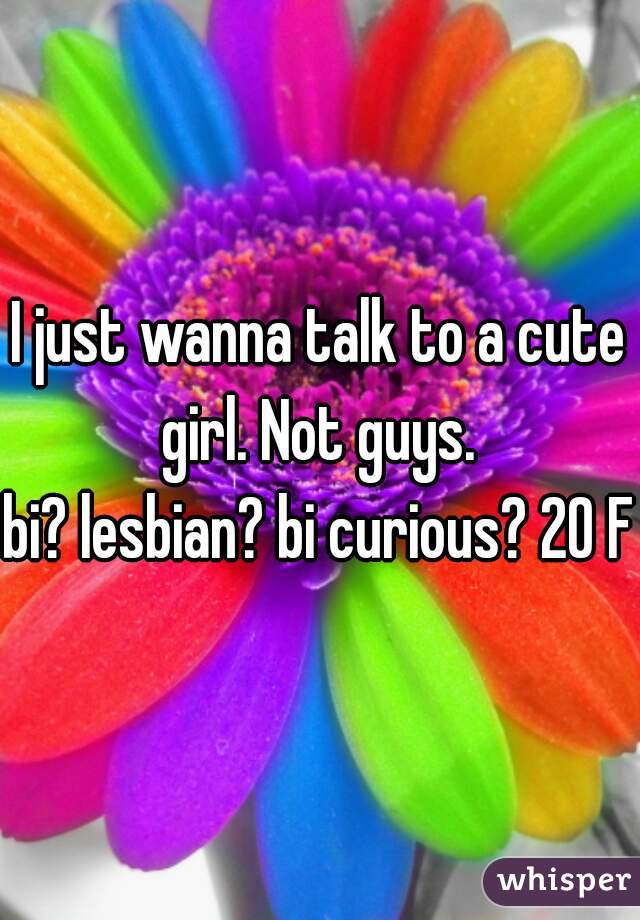 I just wanna talk to a cute girl. Not guys. 
bi? lesbian? bi curious? 20 F
