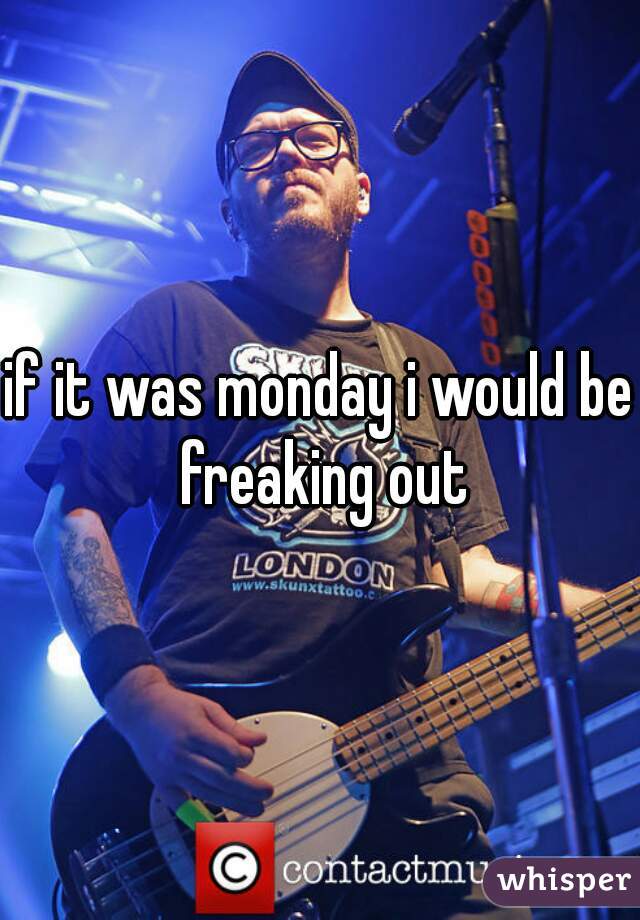 if it was monday i would be freaking out