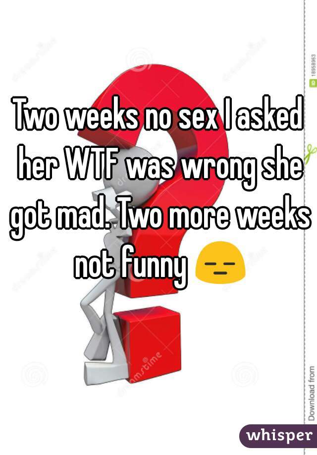 Two weeks no sex I asked her WTF was wrong she got mad. Two more weeks not funny 😑 