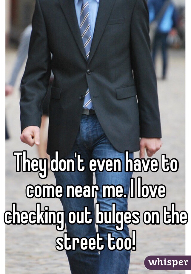 They don't even have to come near me. I love checking out bulges on the street too!