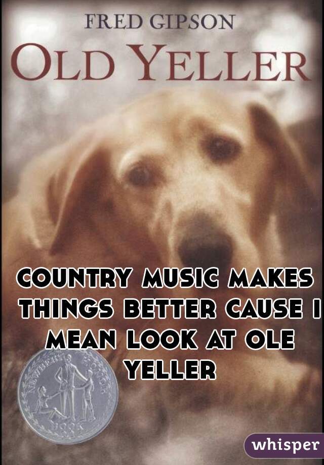 country music makes things better cause i mean look at ole yeller