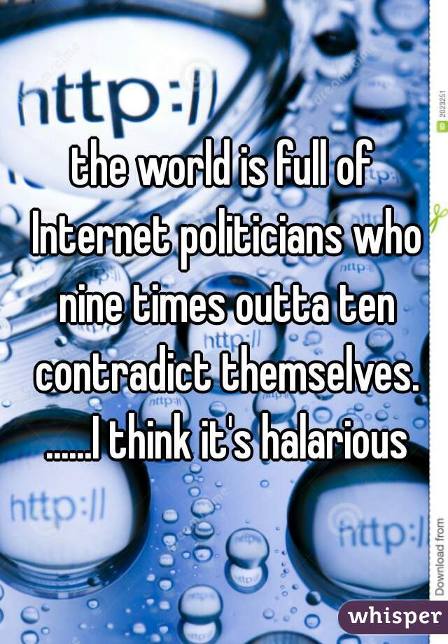the world is full of Internet politicians who nine times outta ten contradict themselves. ......I think it's halarious
