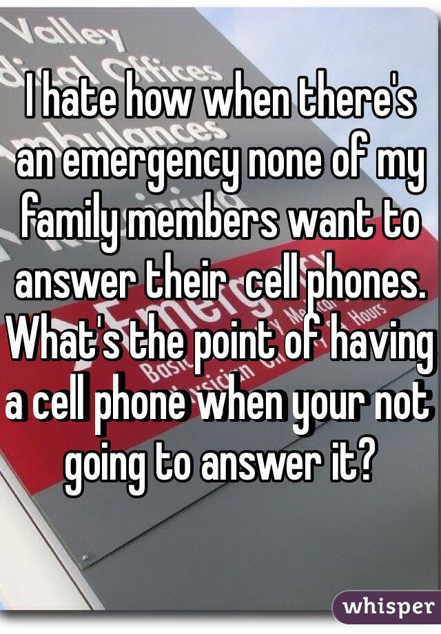 I hate how when there's an emergency none of my family members want to answer their  cell phones. What's the point of having a cell phone when your not going to answer it?
