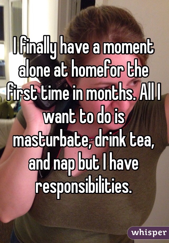 I finally have a moment alone at homefor the first time in months. All I want to do is masturbate, drink tea, and nap but I have responsibilities.