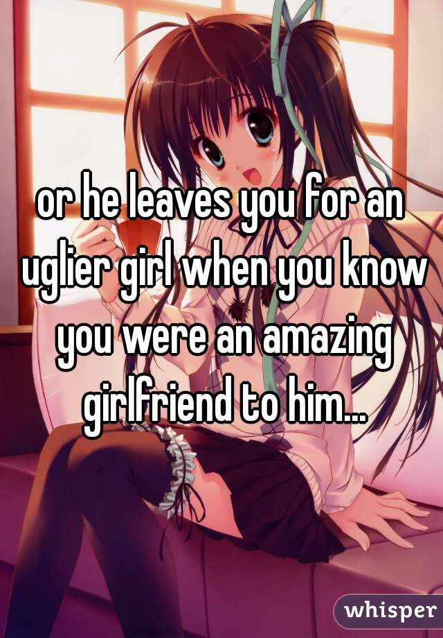 or he leaves you for an uglier girl when you know you were an amazing girlfriend to him...