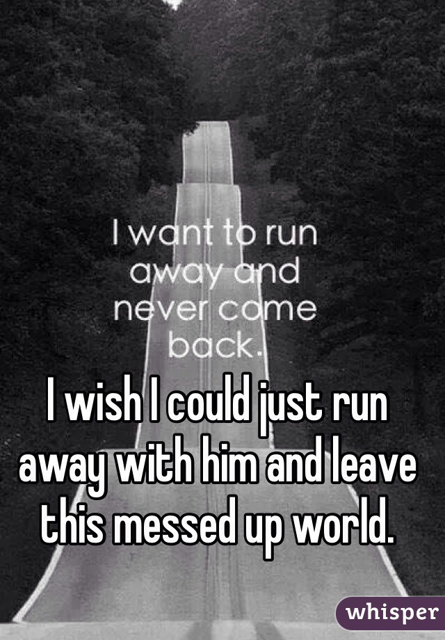 I wish I could just run away with him and leave this messed up world. 