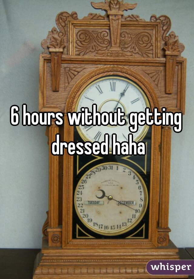 6 hours without getting dressed haha