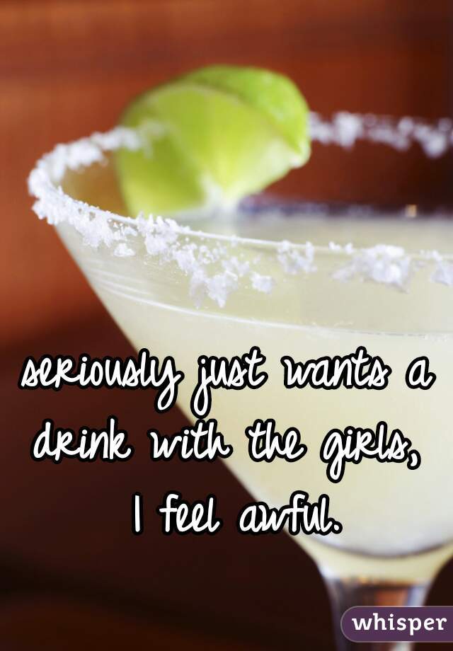 seriously just wants a drink with the girls,  I feel awful.