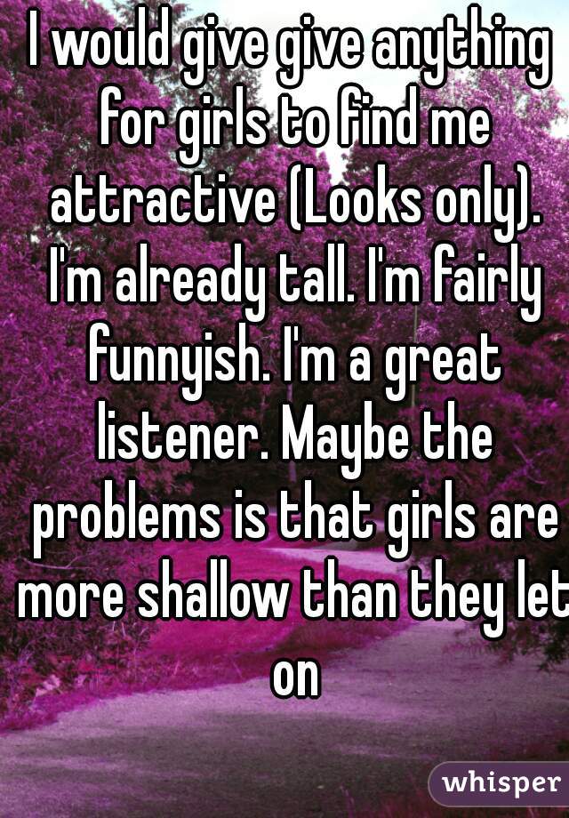 I would give give anything for girls to find me attractive (Looks only). I'm already tall. I'm fairly funnyish. I'm a great listener. Maybe the problems is that girls are more shallow than they let on