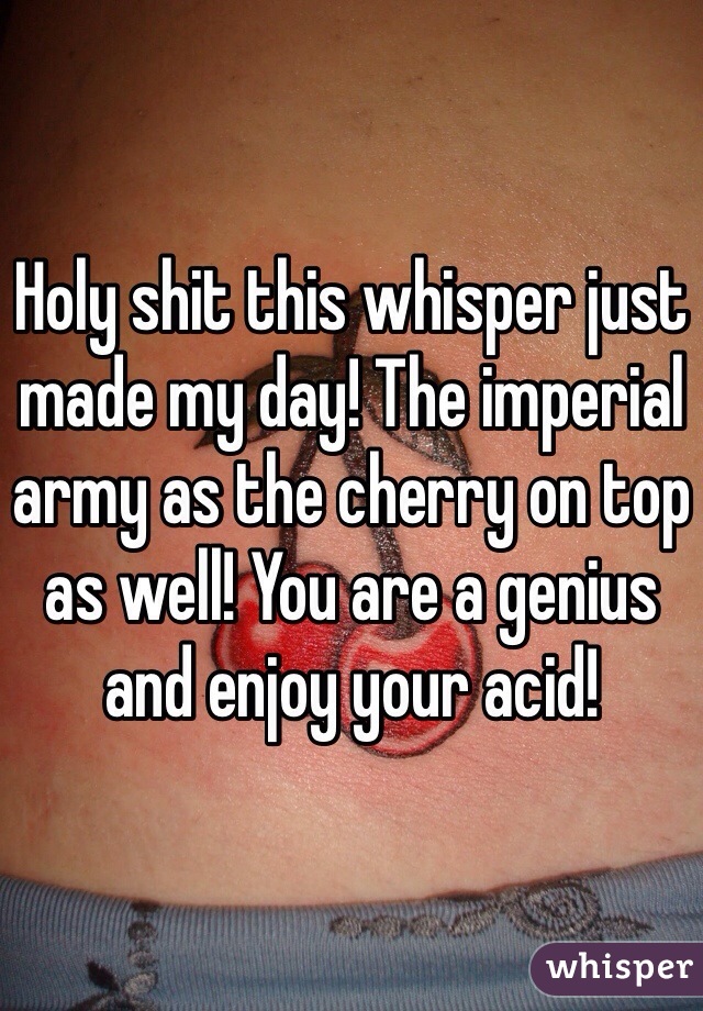 Holy shit this whisper just made my day! The imperial army as the cherry on top as well! You are a genius and enjoy your acid!