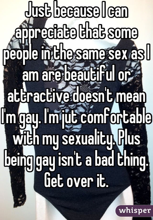 Just because I can appreciate that some people in the same sex as I am are beautiful or attractive doesn't mean I'm gay. I'm jut comfortable with my sexuality. Plus being gay isn't a bad thing. Get over it. 
