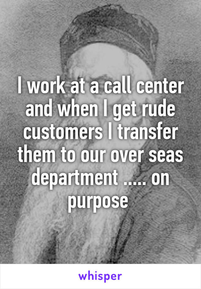 I work at a call center and when I get rude customers I transfer them to our over seas department ..... on purpose 
