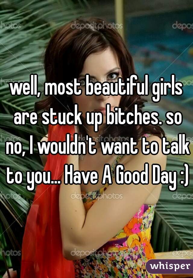 well, most beautiful girls are stuck up bitches. so no, I wouldn't want to talk to you... Have A Good Day :)