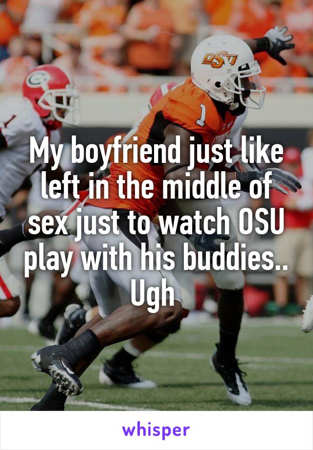 My boyfriend just like left in the middle of sex just to watch OSU play with his buddies.. Ugh 