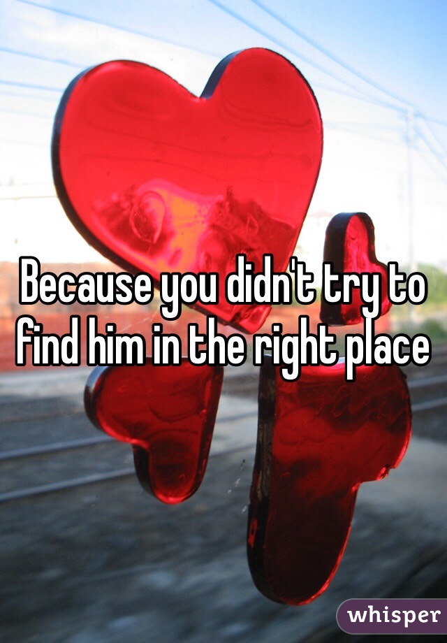 Because you didn't try to find him in the right place