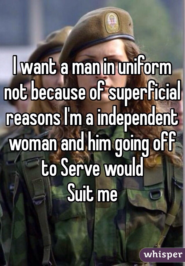 I want a man in uniform not because of superficial reasons I'm a independent woman and him going off to Serve would
Suit me  