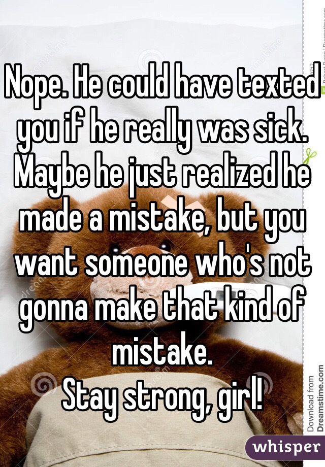 Nope. He could have texted you if he really was sick. Maybe he just realized he made a mistake, but you want someone who's not gonna make that kind of mistake. 
Stay strong, girl!