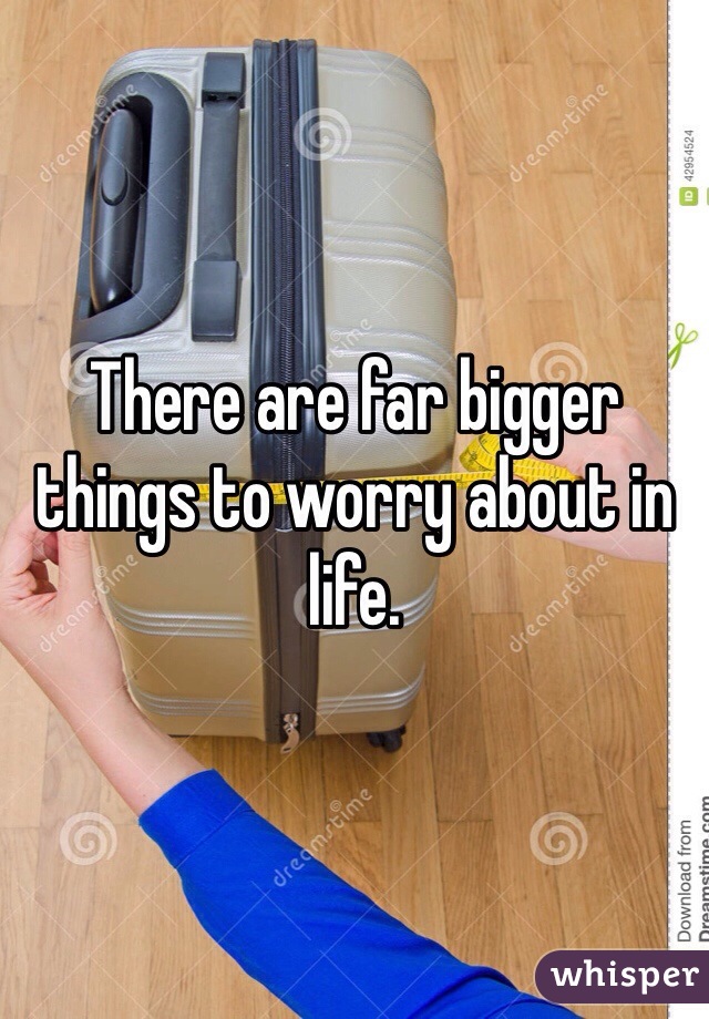There are far bigger things to worry about in life.