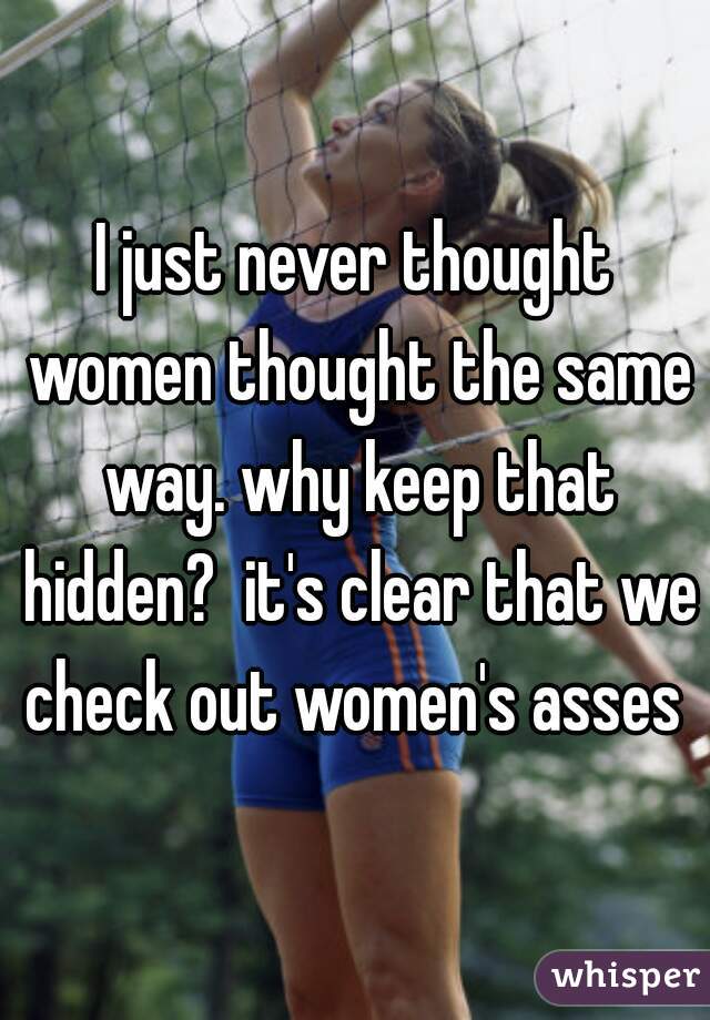 I just never thought women thought the same way. why keep that hidden?  it's clear that we check out women's asses 