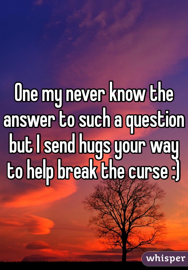 One my never know the answer to such a question but I send hugs your way to help break the curse :)