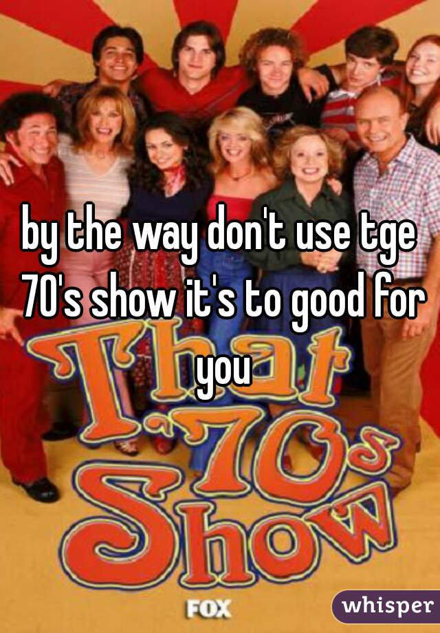 by the way don't use tge 70's show it's to good for you