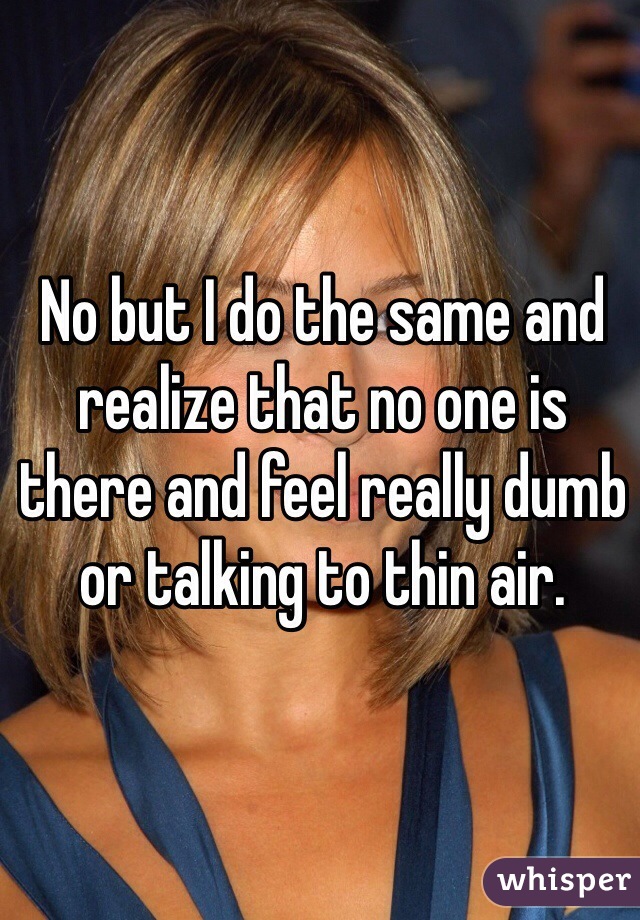 No but I do the same and realize that no one is there and feel really dumb or talking to thin air. 