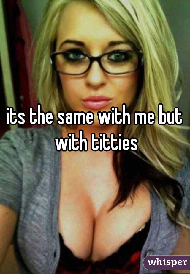 its the same with me but with titties