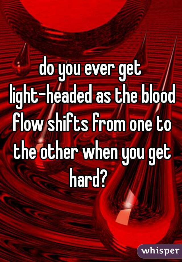 do you ever get light-headed as the blood flow shifts from one to the other when you get hard?  