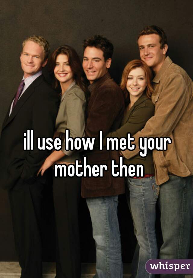 ill use how I met your mother then
