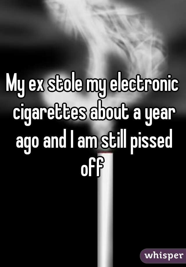 My ex stole my electronic cigarettes about a year ago and I am still pissed off 