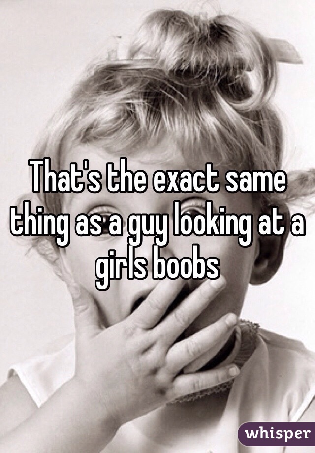 That's the exact same thing as a guy looking at a girls boobs