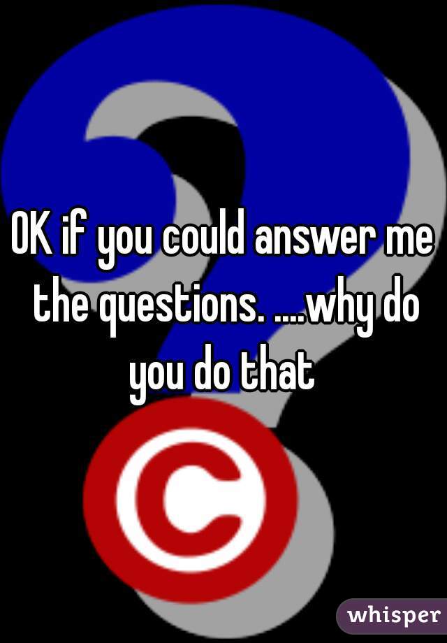 OK if you could answer me the questions. ....why do you do that 