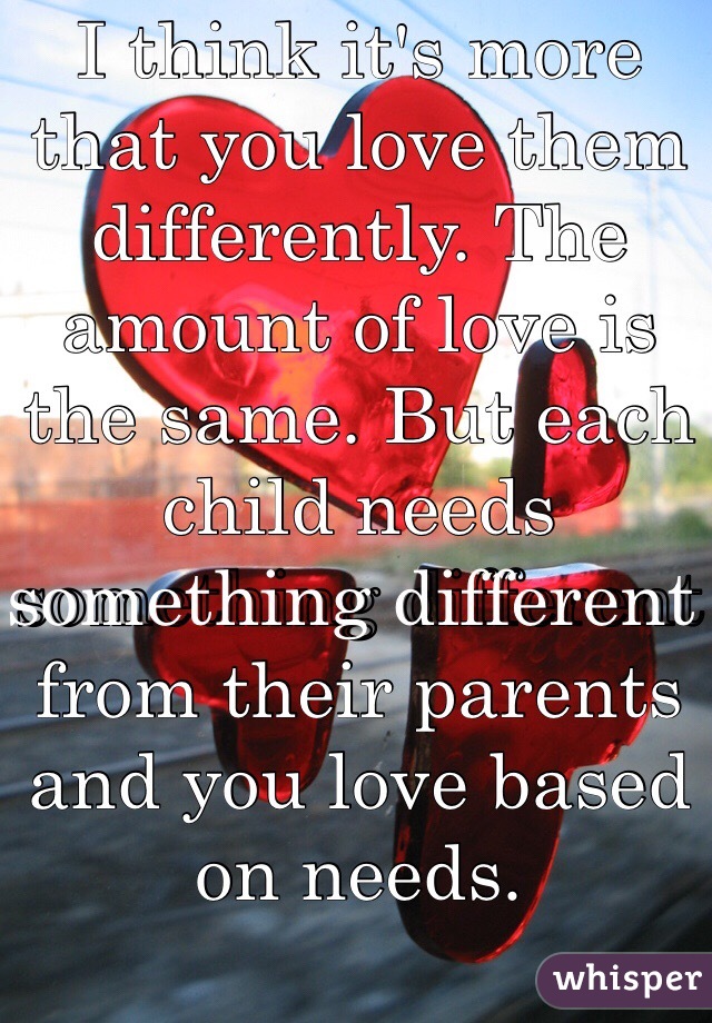 I think it's more that you love them differently. The amount of love is the same. But each child needs something different from their parents and you love based on needs. 