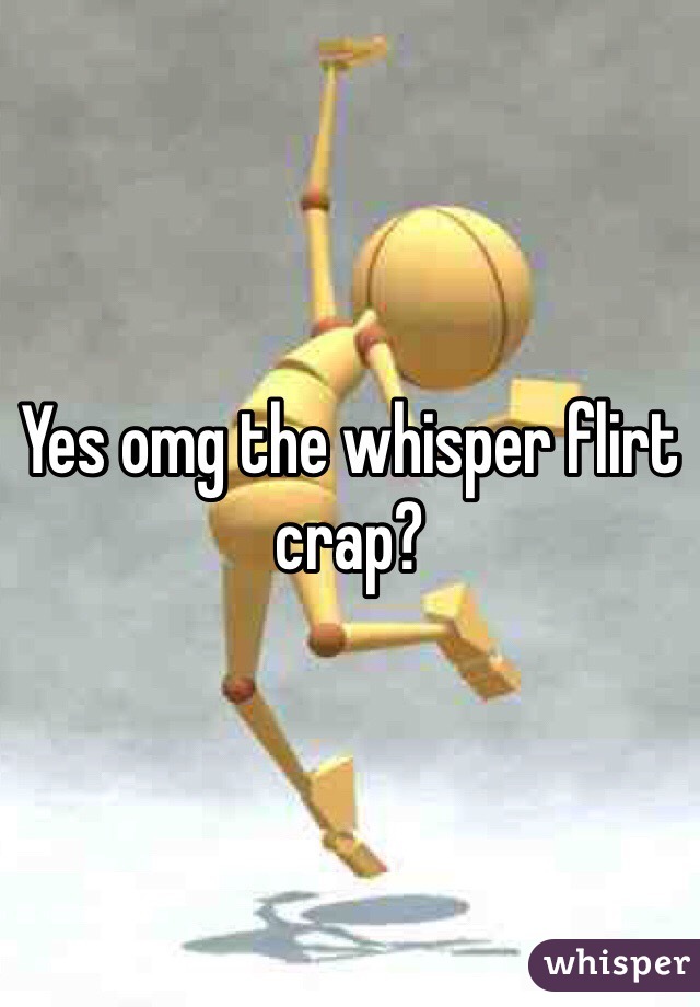 Yes omg the whisper flirt crap? 