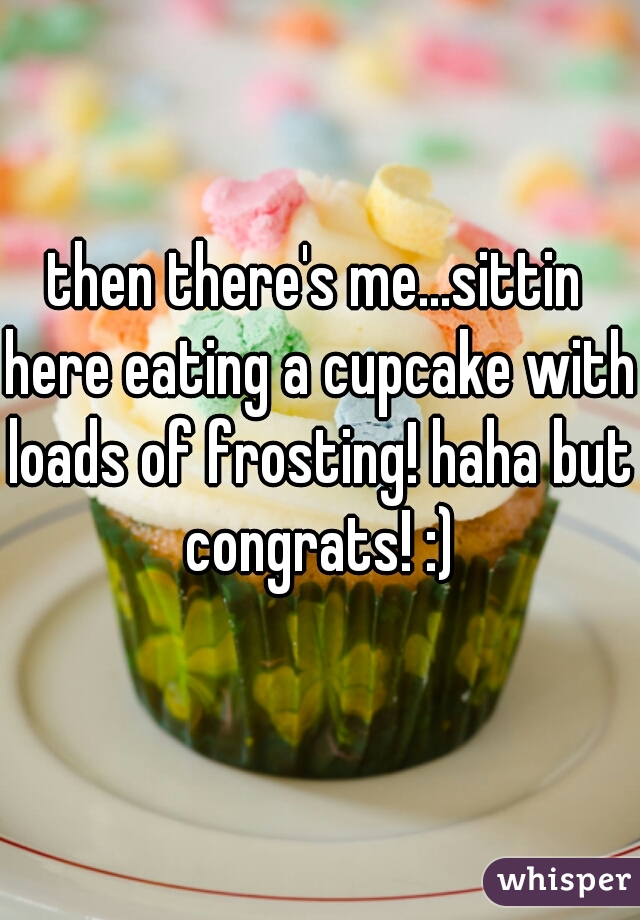 then there's me...sittin here eating a cupcake with loads of frosting! haha but congrats! :)