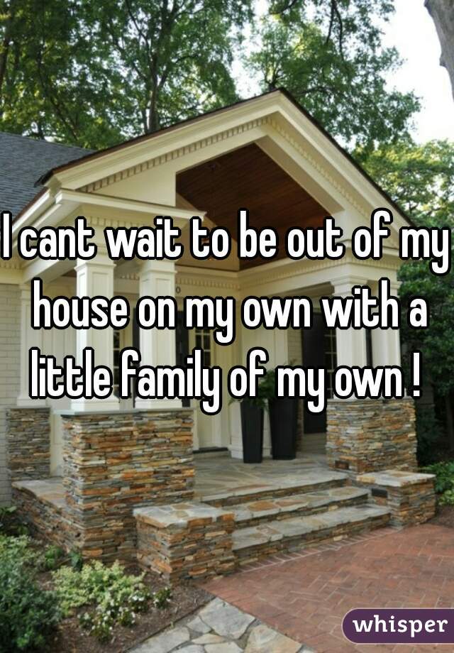 I cant wait to be out of my house on my own with a little family of my own ! 