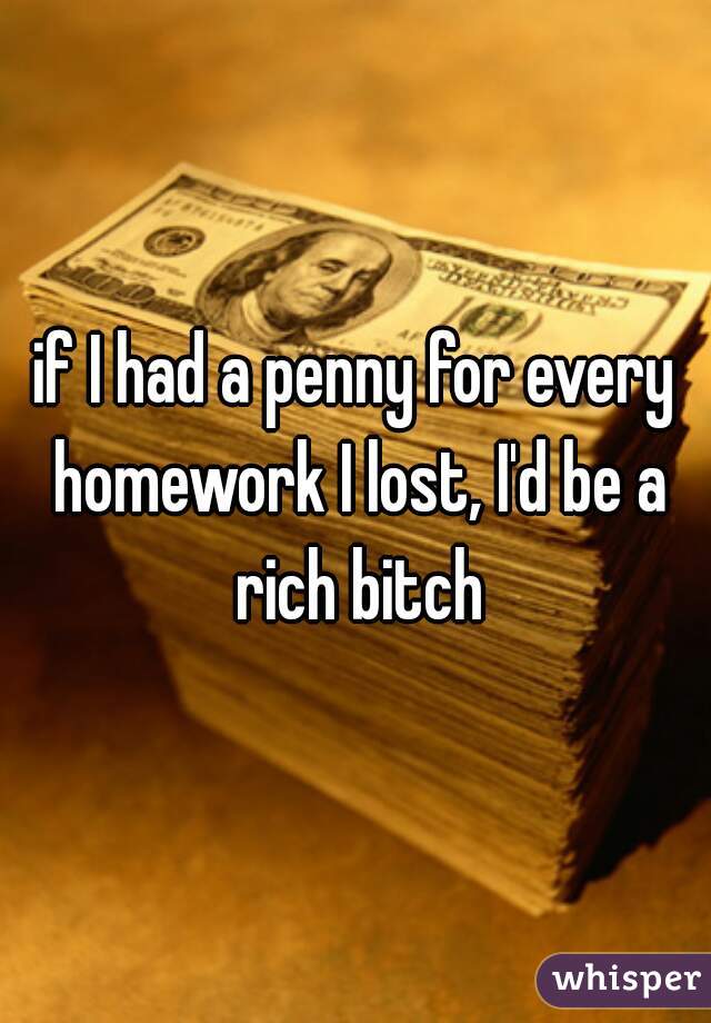 if I had a penny for every homework I lost, I'd be a rich bitch
