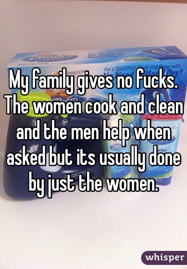 My family gives no fucks. The women cook and clean and the men help when asked but its usually done by just the women. 