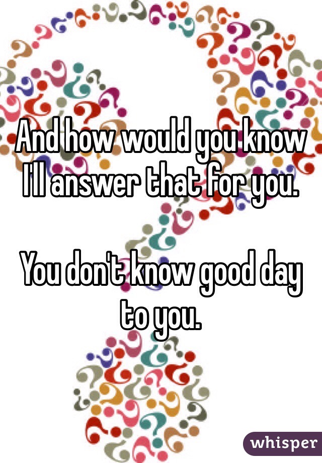 And how would you know I'll answer that for you. 

You don't know good day to you.