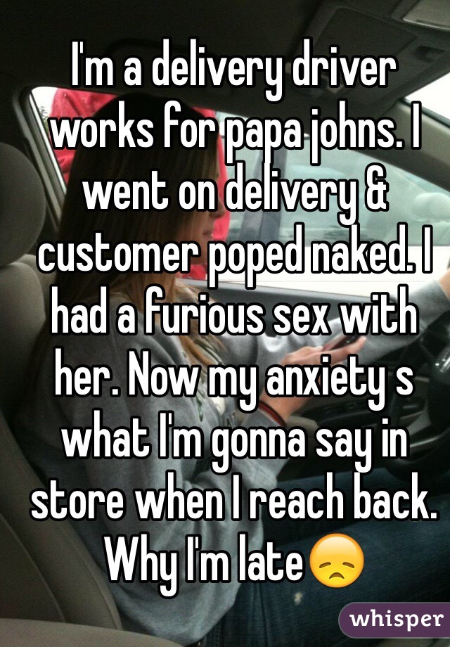 I'm a delivery driver works for papa johns. I went on delivery & customer poped naked. I had a furious sex with her. Now my anxiety s what I'm gonna say in store when I reach back. Why I'm late😞