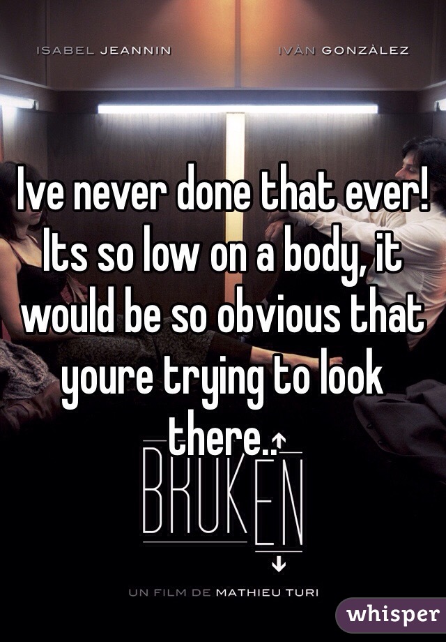 Ive never done that ever! Its so low on a body, it would be so obvious that youre trying to look there..