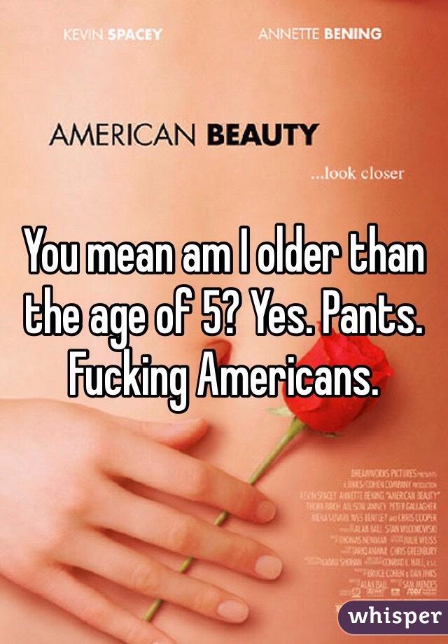 You mean am I older than the age of 5? Yes. Pants. Fucking Americans.