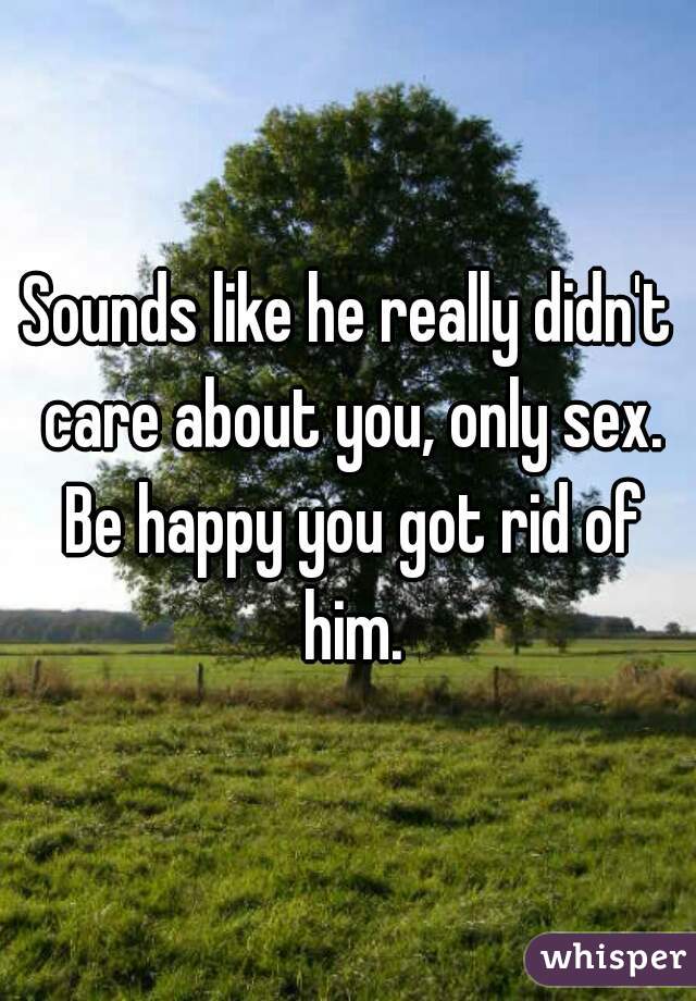 Sounds like he really didn't care about you, only sex. Be happy you got rid of him.