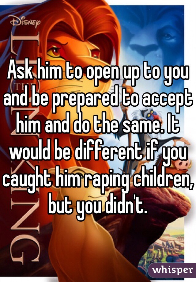 Ask him to open up to you and be prepared to accept him and do the same. It would be different if you caught him raping children, but you didn't. 