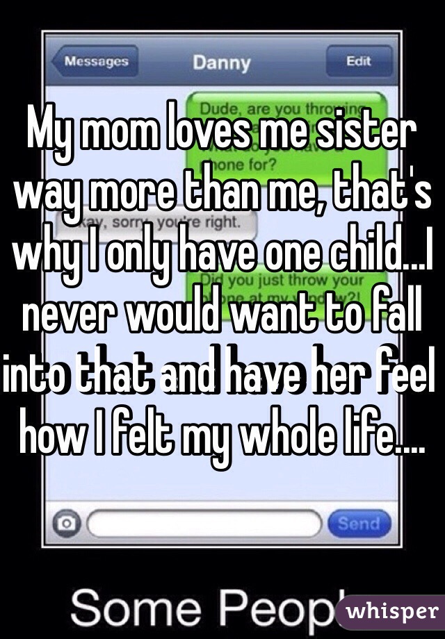 My mom loves me sister way more than me, that's why I only have one child...I never would want to fall into that and have her feel how I felt my whole life....