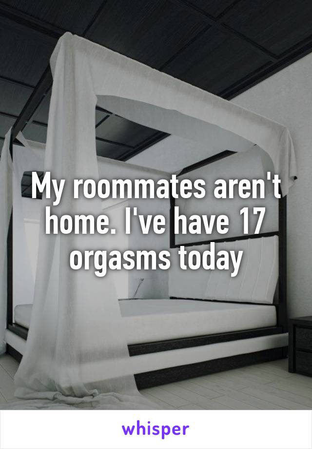 My roommates aren't home. I've have 17 orgasms today