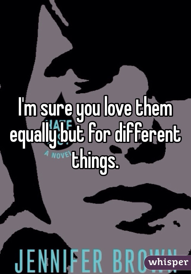 I'm sure you love them equally but for different things. 