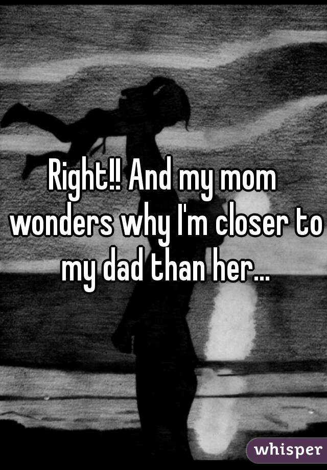 Right!! And my mom wonders why I'm closer to my dad than her...