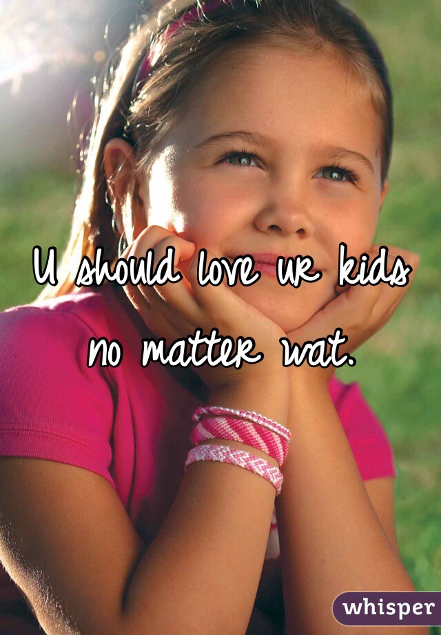 U should love ur kids no matter wat. 