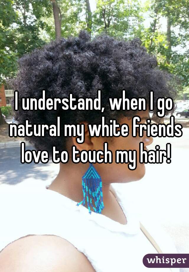 I understand, when I go natural my white friends love to touch my hair!